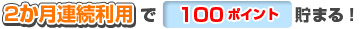 2か月連続利用で100ポイント貯まる!